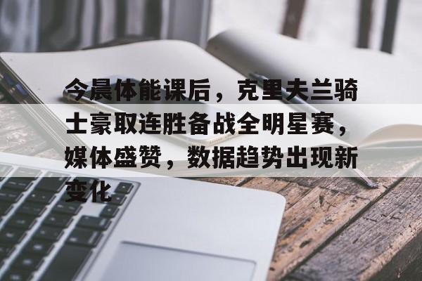 九游游戏中心官网-今晨体能课后，克里夫兰骑士豪取连胜备战全明星赛，媒体盛赞，数据趋势出现新变化的简单介绍